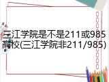 三江学院是不是211或985高校(三江学院非211/985)