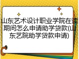 山东艺术设计职业学院在读期间怎么申请助学贷款(山东艺院助学贷款申请)