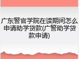 广东警官学院在读期间怎么申请助学贷款(广警助学贷款申请)