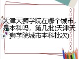 天津天狮学院在哪个城市，是本科吗，第几批(天津天狮学院城市本科批次)
