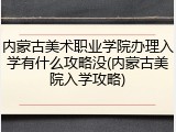 内蒙古美术职业学院办理入学有什么攻略没(内蒙古美院入学攻略)