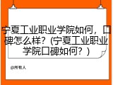 宁夏工业职业学院如何，口碑怎么样？(宁夏工业职业学院口碑如何？)