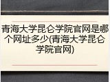 青海大学昆仑学院官网是哪个网址多少(青海大学昆仑学院官网)