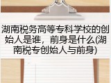 湖南税务高等专科学校的创始人是谁，前身是什么(湖南税专创始人与前身)
