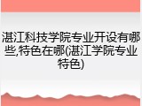 湛江科技学院专业开设有哪些,特色在哪(湛江学院专业特色)