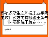 鄂尔多斯生态环境职业学院主攻什么方向有哪些王牌专业(鄂职院王牌专业)