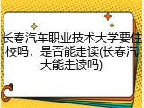 长春汽车职业技术大学要住校吗，是否能走读(长春汽大能走读吗)