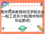 南京特殊教育师范学院毕业一般工资多少钱(南京特师毕业薪资)