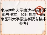 南京医科大学康达学院能不能专接本，如何参考？(南京医科大学康达学院专接本参考)