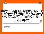 武汉工贸职业学院的学生毕业都怎么样了(武汉工贸毕业生去向)
