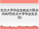 东北大学毕业生就业大致去向如何(东北大学毕业生去向)