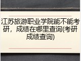 江苏旅游职业学院能不能考研，成绩在哪里查询(考研成绩查询)