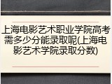上海电影艺术职业学院高考需多少分能录取呢(上海电影艺术学院录取分数)