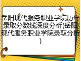 岳阳现代服务职业学院历年录取分数线深度分析(岳阳现代服务职业学院录取分析)