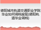 德阳城市轨道交通职业学院毕业如何调档案呢(德阳轨道毕业调档)