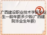 广西建设职业技术学院毕业生一般年薪多少钱(广西建院毕业生年薪)