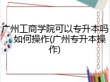 广州工商学院可以专升本吗，如何操作(广州专升本操作)