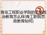 青岛工程职业学院的思想政治教育怎么样(青工职院思政教育如何)