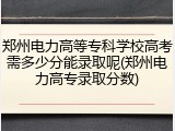 郑州电力高等专科学校高考需多少分能录取呢(郑州电力高专录取分数)