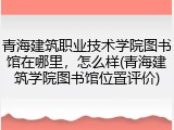 青海建筑职业技术学院图书馆在哪里，怎么样(青海建筑学院图书馆位置评价)