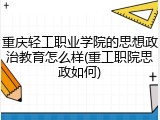 重庆轻工职业学院的思想政治教育怎么样(重工职院思政如何)