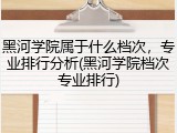 黑河学院属于什么档次，专业排行分析(黑河学院档次专业排行)