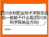四川水利职业技术学院毕业后一般能干什么呢(四川水利学院就业方向)