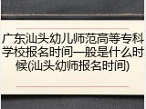 广东汕头幼儿师范高等专科学校报名时间一般是什么时候(汕头幼师报名时间)