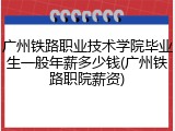 广州铁路职业技术学院毕业生一般年薪多少钱(广州铁路职院薪资)