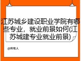 江苏城乡建设职业学院有哪些专业，就业前景如何(江苏城建专业就业前景)