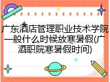 广东酒店管理职业技术学院一般什么时候放寒暑假(广酒职院寒暑假时间)