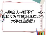 北京联合大学好不好，就业现状及发展趋势(北京联合大学就业前景)