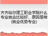 齐齐哈尔理工职业学院什么专业就业比较好，原因是啥(就业优势专业)