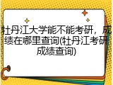 牡丹江大学能不能考研，成绩在哪里查询(牡丹江考研成绩查询)