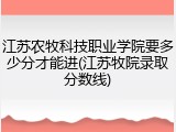 江苏农牧科技职业学院要多少分才能进(江苏牧院录取分数线)
