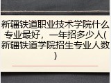 新疆铁道职业技术学院什么专业最好，一年招多少人(新疆铁道学院招生专业人数)