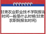 甘肃农业职业技术学院报名时间一般是什么时候(甘肃农职院报名时间)