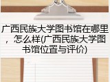 广西民族大学图书馆在哪里，怎么样(广西民族大学图书馆位置与评价)