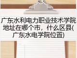 广东水利电力职业技术学院地址在哪个市，什么区县(广东水电学院位置)