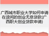 广西城市职业大学如何申请在读间的创业无息贷款(广西职大创业贷款申请)