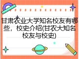 甘肃农业大学知名校友有哪些，校史介绍(甘农大知名校友与校史)