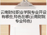 云南财经职业学院专业开设有哪些,特色在哪(云南财院专业特色)