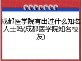 成都医学院有出过什么知名人士吗(成都医学院知名校友)