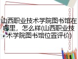 山西职业技术学院图书馆在哪里，怎么样(山西职业技术学院图书馆位置评价)