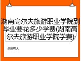 湖南高尔夫旅游职业学院到毕业要花多少学费(湖南高尔夫旅游职业学院学费)