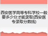西安医学高等专科学校一般要多少分才能录取(西安医专录取分数线)