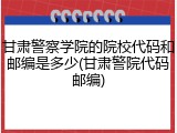 甘肃警察学院的院校代码和邮编是多少(甘肃警院代码邮编)