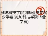 潍坊科技学院到毕业要花多少学费(潍坊科技学院毕业学费)