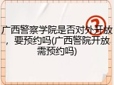 广西警察学院是否对外开放，要预约吗(广西警院开放需预约吗)