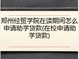 郑州经贸学院在读期间怎么申请助学贷款(在校申请助学贷款)